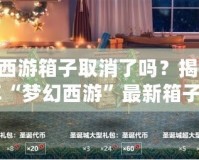 夢幻西游箱子取消了嗎？揭秘2024年“夢幻西游”最新箱子系統(tǒng)變化