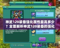 神武120裝備強(qiáng)化屬性最高多少？全面解析神武120裝備的強(qiáng)化與屬性提升！