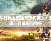 《斗戰(zhàn)神主題曲天下何用》：超越戰(zhàn)斗的榮耀與情懷