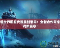 魔獸世界國服代理最新消息：全新合作帶來游戲新篇章！