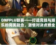 DNFPLU聯(lián)賽——打造競技與娛樂的完美融合，激情對決點燃全場