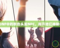 《探索DNF中的粉色頭發(fā)NPC，揭開她們神秘的面紗》