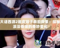 大話西游2畫皮娘子親密效果：探秘浪漫奇緣的奇妙變化