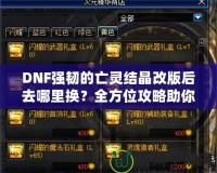 DNF強韌的亡靈結晶改版后去哪里換？全方位攻略助你輕松兌換