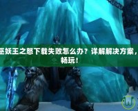 魔獸世界巫妖王之怒下載失敗怎么辦？詳解解決方案，快速恢復(fù)暢玩！