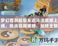 夢幻西游新版車遲斗法震撼上線，挑戰(zhàn)極限策略，玩轉全新玩法！