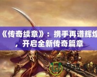 《傳奇續(xù)章》：攜手再譜輝煌，開啟全新傳奇篇章