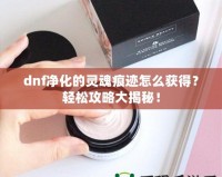 dnf凈化的靈魂痕跡怎么獲得？輕松攻略大揭秘！