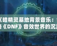 《暗精靈墓地背景音樂：領(lǐng)略《DNF》音效世界的沉浸魅力》