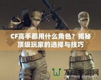 CF高手都用什么角色？揭秘頂級(jí)玩家的選擇與技巧