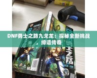 DNF勇士之路九戈龍：探秘全新挑戰(zhàn)，締造傳奇