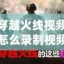 穿越火線視頻怎么錄制視頻？讓你輕松捕捉每一刻精彩！