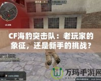 CF海豹突擊隊(duì)：老玩家的象征，還是新手的挑戰(zhàn)？