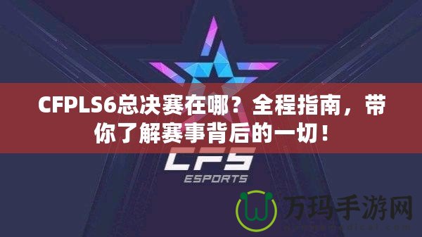 CFPLS6總決賽在哪？全程指南，帶你了解賽事背后的一切！