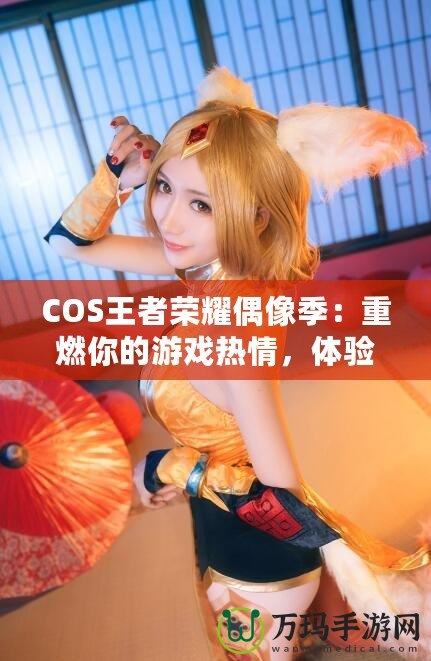 COS王者榮耀偶像季：重燃你的游戲熱情，體驗(yàn)COSPLAY與電競(jìng)的完美融合