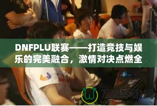 DNFPLU聯(lián)賽——打造競技與娛樂的完美融合，激情對決點燃全場