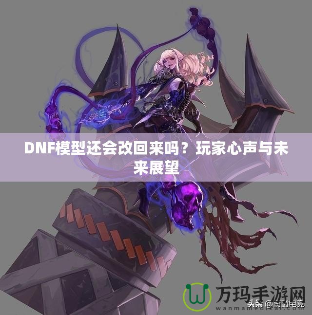 DNF模型還會改回來嗎？玩家心聲與未來展望