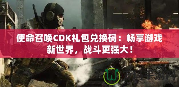 使命召喚CDK禮包兌換碼：暢享游戲新世界，戰(zhàn)斗更強(qiáng)大！