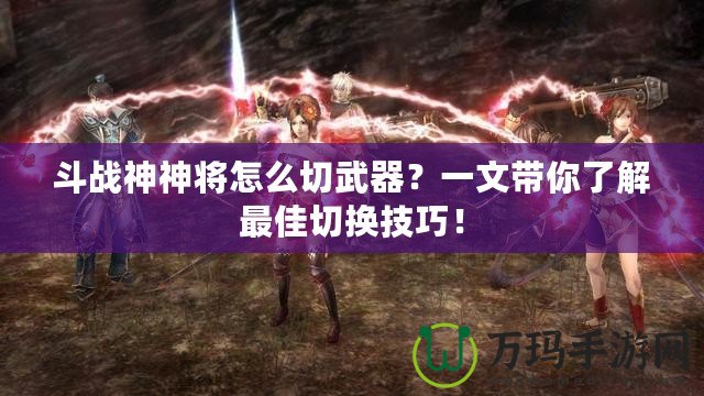 斗戰(zhàn)神神將怎么切武器？一文帶你了解最佳切換技巧！