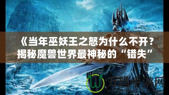 《當年巫妖王之怒為什么不開？揭秘魔獸世界最神秘的“錯失”時刻》