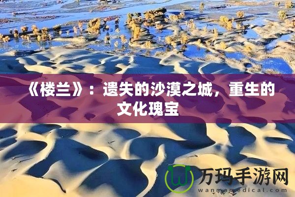 《樓蘭》：遺失的沙漠之城，重生的文化瑰寶
