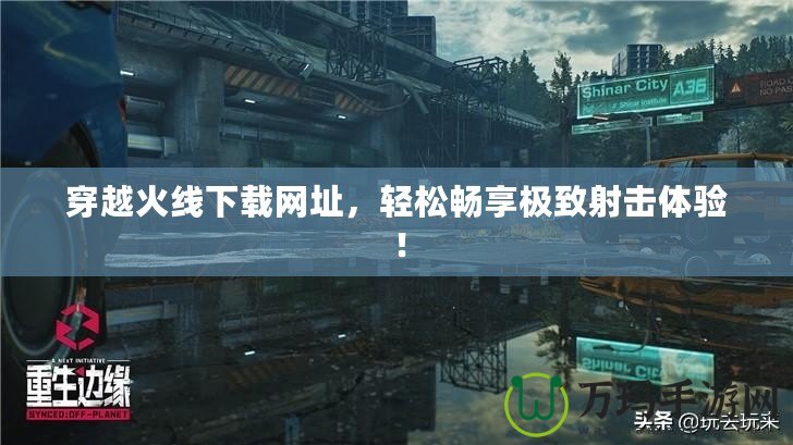 穿越火線下載網(wǎng)址，輕松暢享極致射擊體驗(yàn)！