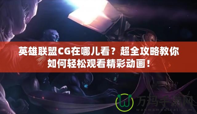 英雄聯(lián)盟CG在哪兒看？超全攻略教你如何輕松觀看精彩動畫！