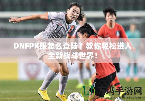 DNFPK服怎么登陸？教你輕松進(jìn)入全新戰(zhàn)斗世界！