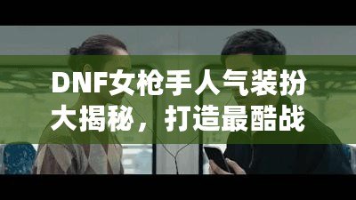 DNF女槍手人氣裝扮大揭秘，打造最酷戰(zhàn)斗女神！