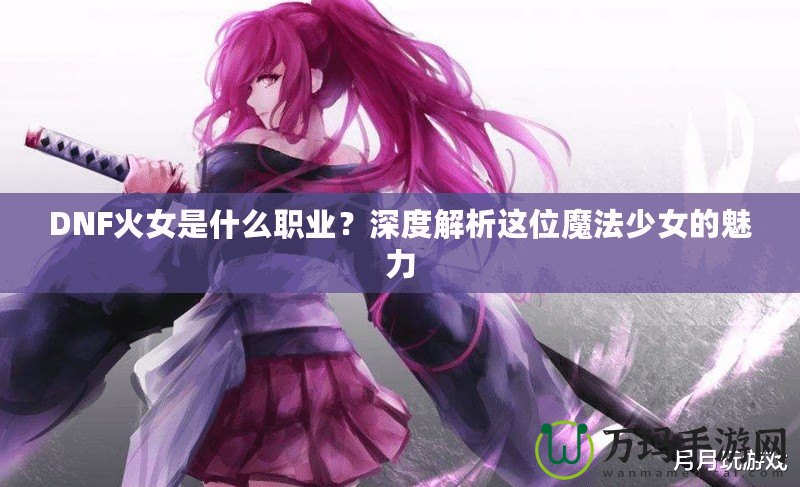 DNF火女是什么職業(yè)？深度解析這位魔法少女的魅力