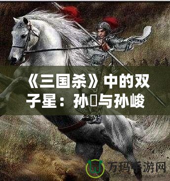 《三國殺》中的雙子星：孫綝與孫峻的政治智慧與權謀之道