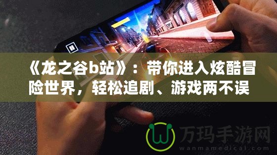 《龍之谷b站》：帶你進(jìn)入炫酷冒險(xiǎn)世界，輕松追劇、游戲兩不誤！