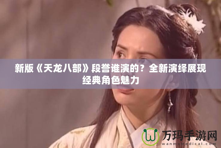 新版《天龍八部》段譽(yù)誰演的？全新演繹展現(xiàn)經(jīng)典角色魅力