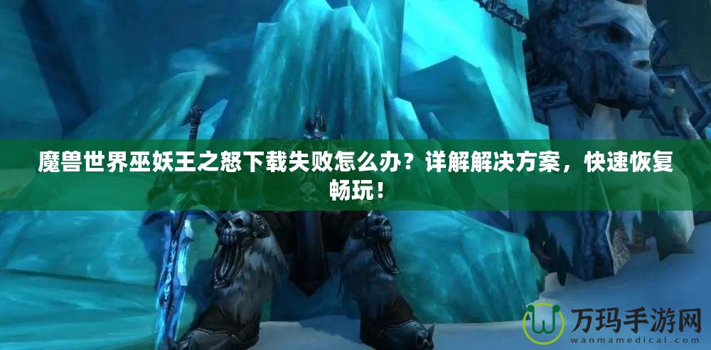 魔獸世界巫妖王之怒下載失敗怎么辦？詳解解決方案，快速恢復(fù)暢玩！