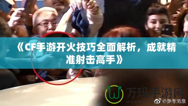 《CF手游開火技巧全面解析，成就精準射擊高手》