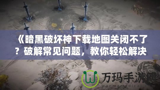 《暗黑破壞神下載地圖關(guān)閉不了？破解常見問題，教你輕松解決！》