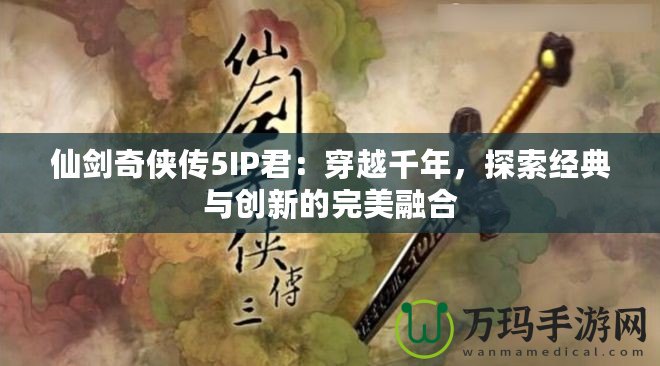 仙劍奇?zhèn)b傳5IP君：穿越千年，探索經(jīng)典與創(chuàng)新的完美融合