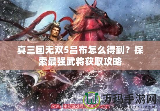 真三國(guó)無雙5呂布怎么得到？探索最強(qiáng)武將獲取攻略