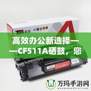 高效辦公新選擇——CF511A硒鼓，您的智能打印伙伴