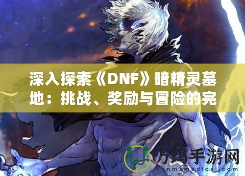 深入探索《DNF》暗精靈墓地：挑戰(zhàn)、獎勵與冒險的完美融合