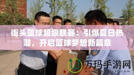 街頭籃球超級聯(lián)賽：引爆夏日熱潮，開啟籃球夢想新篇章