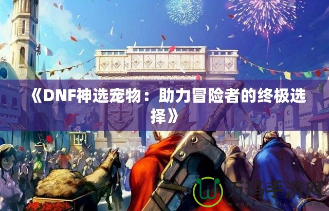 《DNF神選寵物：助力冒險(xiǎn)者的終極選擇》