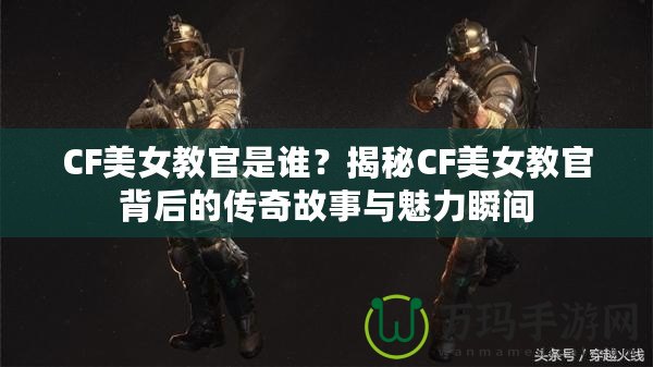 CF美女教官是誰(shuí)？揭秘CF美女教官背后的傳奇故事與魅力瞬間