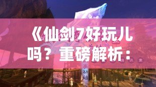 《仙劍7好玩兒嗎？重磅解析：這款游戲究竟如何讓你欲罷不能？》