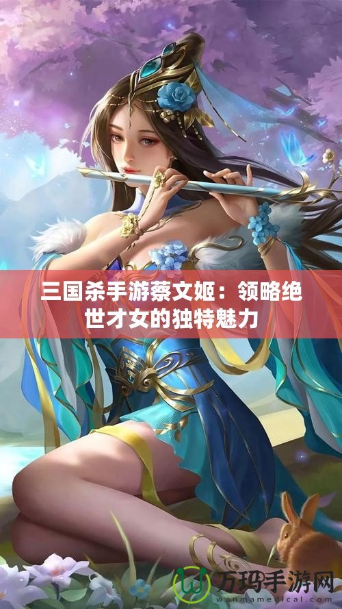 三國殺手游蔡文姬：領(lǐng)略絕世才女的獨特魅力