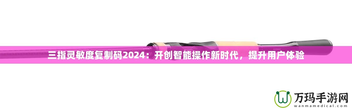 三指靈敏度復(fù)制碼2024：開創(chuàng)智能操作新時代，提升用戶體驗