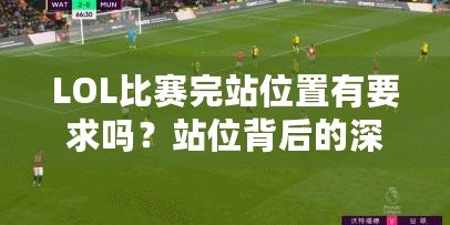 LOL比賽完站位置有要求嗎？站位背后的深層次戰(zhàn)術(shù)解析