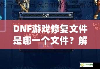 DNF游戲修復(fù)文件是哪一個(gè)文件？解決游戲崩潰的終極指南