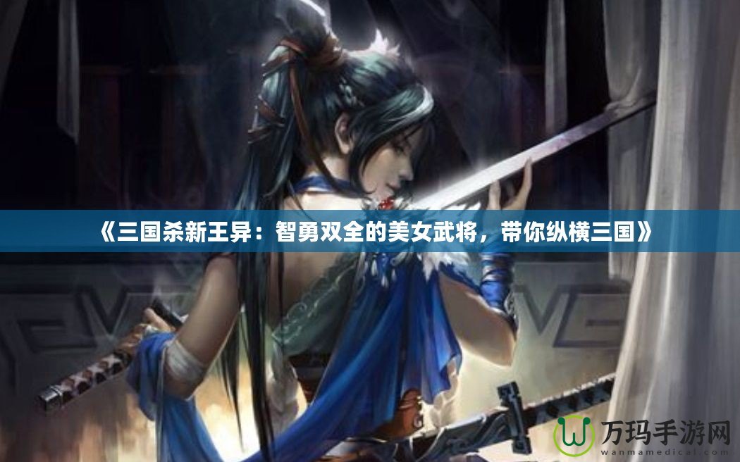 《三國殺新王異：智勇雙全的美女武將，帶你縱橫三國》