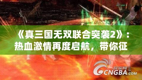 《真三國無雙聯(lián)合突襲2》：熱血激情再度啟航，帶你征戰(zhàn)三國！